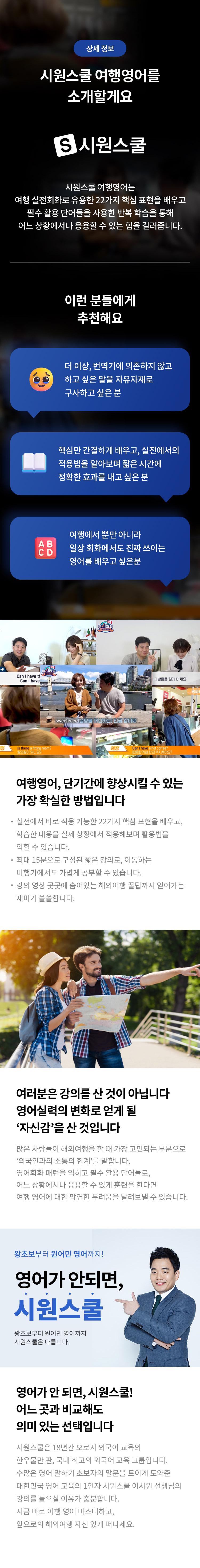 상세 정보 
시원스쿨 여행영어를 소개할게요 
시원스쿨 
시원스쿨 여행영어는 여행 실전회화로 유용한 22가지 핵심 표현을 배우고 필수 활용 단어들을 사용한 반복 학습을 통해 어느 상황에서나 응용할 수 있는 힘을 길러줍니다. 
이런 분들에게 추천해요 
더이상 번역기에 의존하지 않고 하고 싶은 말을 자유자재로 구사하고 싶은 분 
핵심만 간결하게 배우고, 실전에서의 적용법을 알아보며 짧은 시간에 정확한 효과를 내고 싶은 분 
여행에서 뿐만 아니라 일상 회화에서도 진짜 쓰이는 영어를 배우고 싶은분 
여행영어, 단기간에 향상시킬 수 있는 가장 확실한 방법입니다 
실정에서 바로 적용 가능한 22가지 핵심 표현을 배우고, 학습한 내용을 실제 상황에서 적용해보며 활용법을 익힐 수 있습니다. 
최대 15분으로 구성된 짧은 강의로, 이동하는 비행기에서도 가볍게 공부할 수 있습니다. 
강의 영상 곳곳에 숨어있는 해외여행 꿀팁까지 얻어가는 재미가 쏠쏠합니다.
여러분은 강의를 산 것이 아닙니다 영어 실력의 변화로 얻게 될 '자신감'을 산 것입니다 
많은 사람들이 해외여행을 할 때 가장 고민되는 부분으로 '외국인과의 소통의 한계'를 말합니다. 
영어회화 패턴을 익히고 필수 활용 단어들로, 어느 상황에서나 응용할 수 있게 훈련을 한다면 여행 영어에 대한 막연한 두려움을 날려보낼 수 있습니다. 
왕초보부터 원어민 영어까지
영어가 안되면,시원스쿨! 
왕초보부터 원어민 영어까지 시원스쿨은 다릅니다.
영어가 안 되면, 시원스쿨!
어느 곳과 비교해도 의미 있는 선택입니다 
시원스쿨은 18년간 오로지 외국어 교육의 한우물만 판, 국내 최고의 외국어 교육 그룹입니다. 수많은 영어 말하기 초보자의 말문을 트이게 도와준 대한민국 영어 교육의 1인자 시원스쿨 이시원 선생님의 강의를 들으실 이유가 충분합니다. 지금 바로 여행 영어 마스터하고, 앞으로의 해외여행 자신 있게 떠나세요.